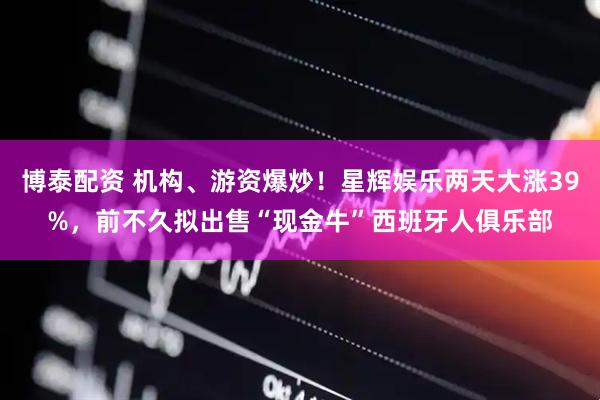 博泰配资 机构、游资爆炒！星辉娱乐两天大涨39%，前不久拟出售“现金牛”西班牙人俱乐部