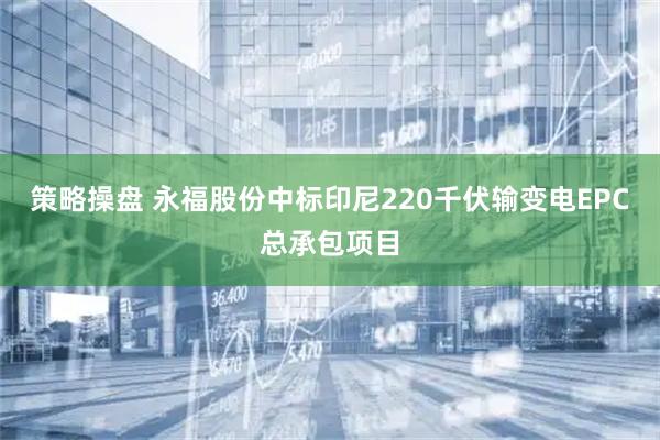 策略操盘 永福股份中标印尼220千伏输变电EPC总承包项目