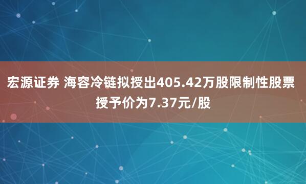 宏源证券 海容冷链拟授出405.42万股限制性股票 授予价为7.37元/股