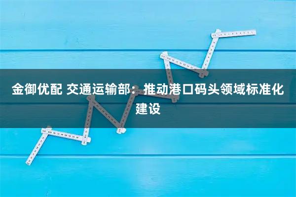 金御优配 交通运输部：推动港口码头领域标准化建设