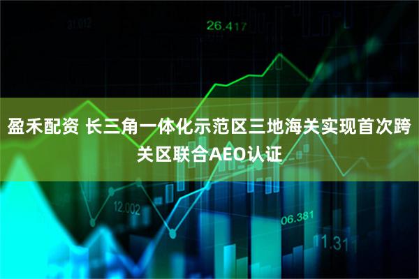 盈禾配资 长三角一体化示范区三地海关实现首次跨关区联合AEO认证