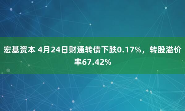 宏基资本 4月24日财通转债下跌0.17%，转股溢价率67.42%