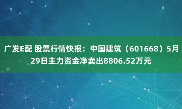 广发E配 股票行情快报：中国建筑（601668）5月29日主力资金净卖出8806.52万元