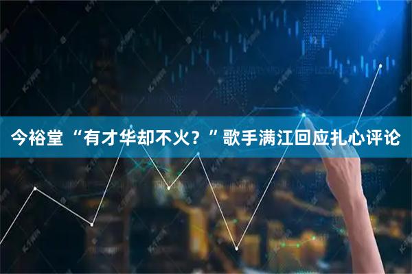今裕堂 “有才华却不火？”歌手满江回应扎心评论