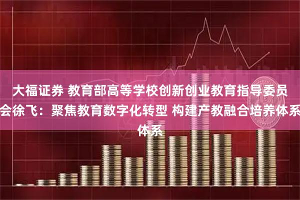 大福证券 教育部高等学校创新创业教育指导委员会徐飞：聚焦教育数字化转型 构建产教融合培养体系