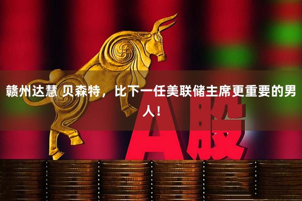 赣州达慧 贝森特，比下一任美联储主席更重要的男人！