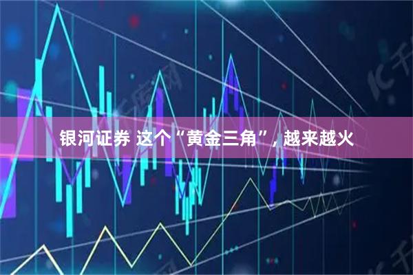 银河证券 这个“黄金三角”, 越来越火