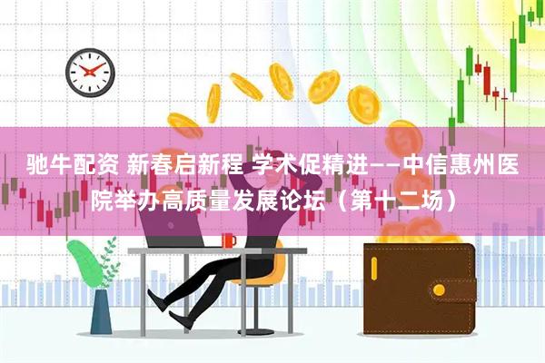 驰牛配资 新春启新程 学术促精进——中信惠州医院举办高质量发展论坛（第十二场）