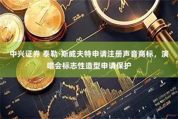 中兴证券 泰勒·斯威夫特申请注册声音商标，演唱会标志性造型申请保护