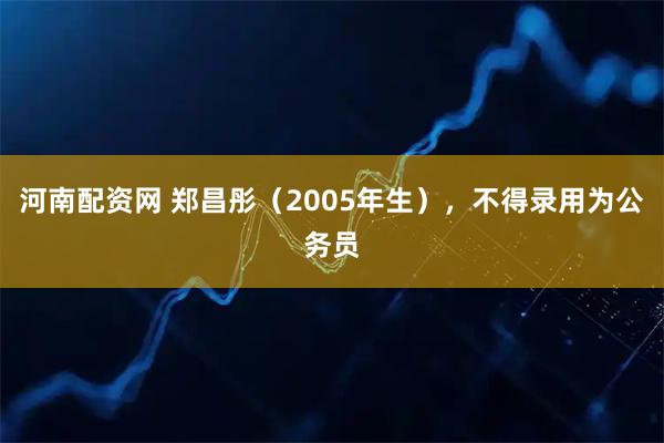 河南配资网 郑昌彤（2005年生），不得录用为公务员